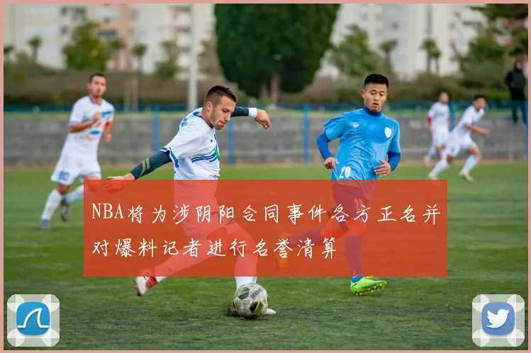 NBA将为涉阴阳合同事件各方正名并对爆料记者进行名誉清算
