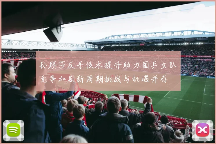 孙颖莎反手技术提升助力国乒女队竞争加剧新周期挑战与机遇并存