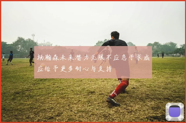 杨瀚森未来潜力无限不应急于求成应给予更多耐心与支持