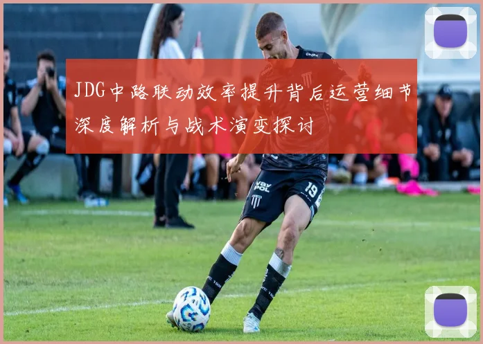 JDG中路联动效率提升背后运营细节深度解析与战术演变探讨
