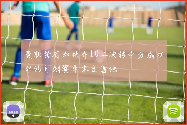 曼联持有加纳乔10二次转会分成切尔西计划赛季末出售他