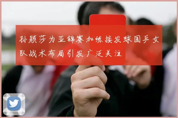 孙颖莎为亚锦赛加练接发球国乒女队战术布局引发广泛关注
