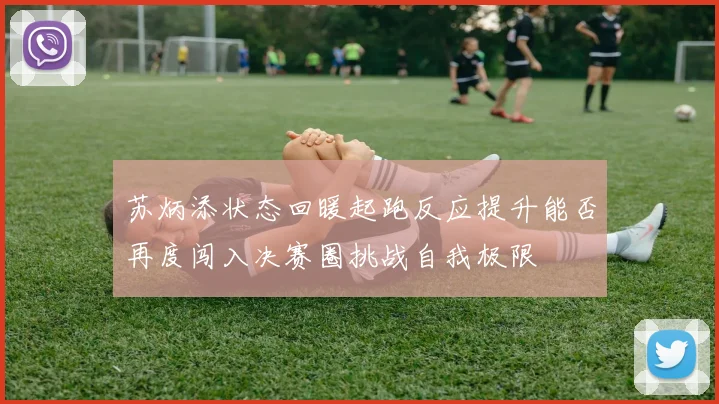 苏炳添状态回暖起跑反应提升能否再度闯入决赛圈挑战自我极限